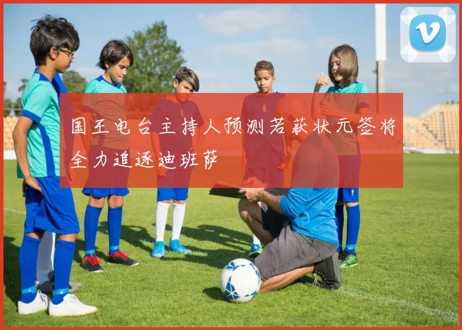 国王电台主持人预测若获状元签将全力追逐迪班萨