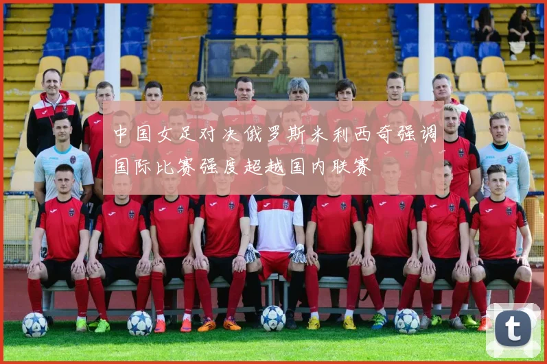 中国女足对决俄罗斯米利西奇强调国际比赛强度超越国内联赛