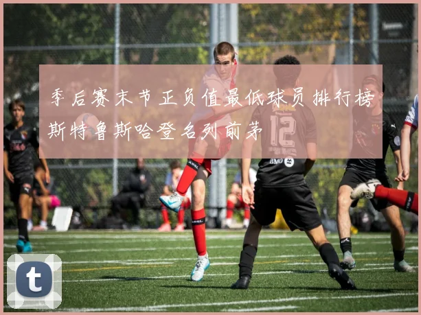 季后赛末节正负值最低球员排行榜斯特鲁斯哈登名列前茅