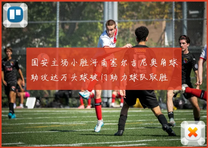 国安主场小胜河南塞尔吉尼奥角球助攻达万头球破门助力球队取胜