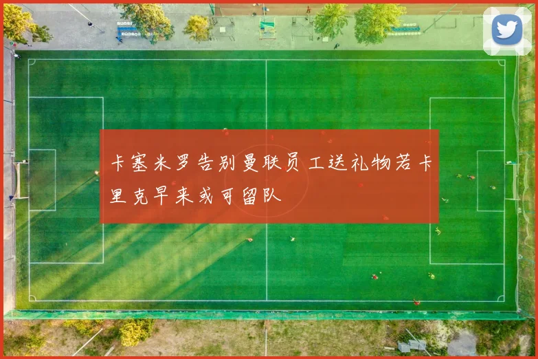 卡塞米罗告别曼联员工送礼物若卡里克早来或可留队