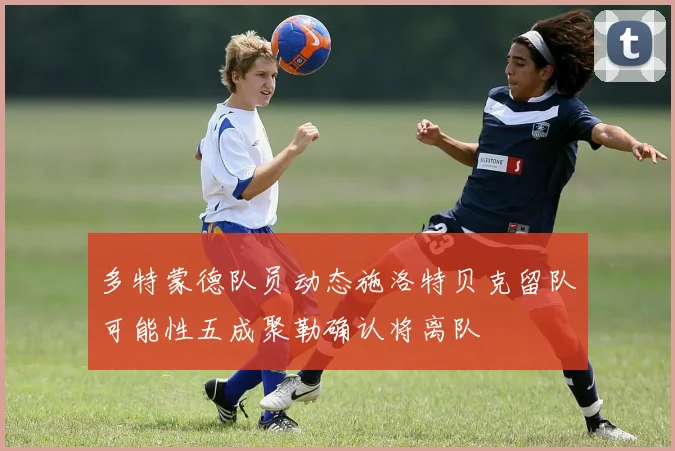 多特蒙德队员动态施洛特贝克留队可能性五成聚勒确认将离队