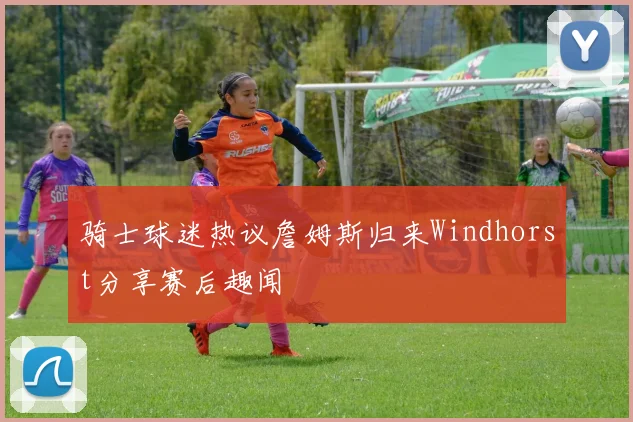 骑士球迷热议詹姆斯归来Windhorst分享赛后趣闻