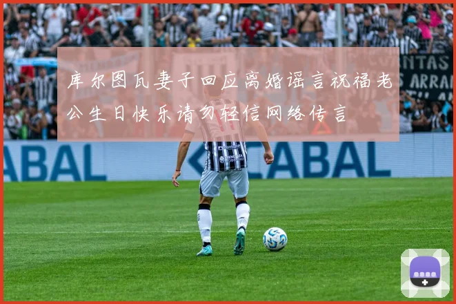 库尔图瓦妻子回应离婚谣言祝福老公生日快乐请勿轻信网络传言