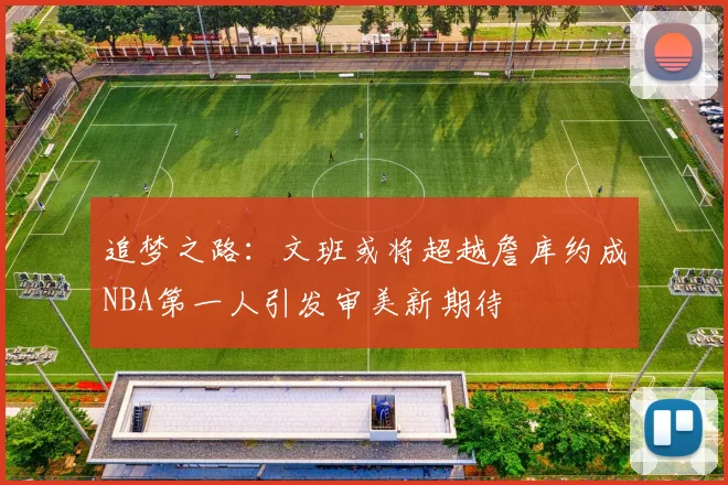 追梦之路：文班或将超越詹库约成NBA第一人引发审美新期待
