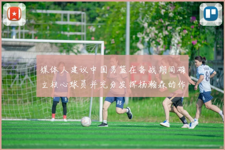 媒体人建议中国男篮在备战期间确立核心球员并充分发挥杨瀚森的作用